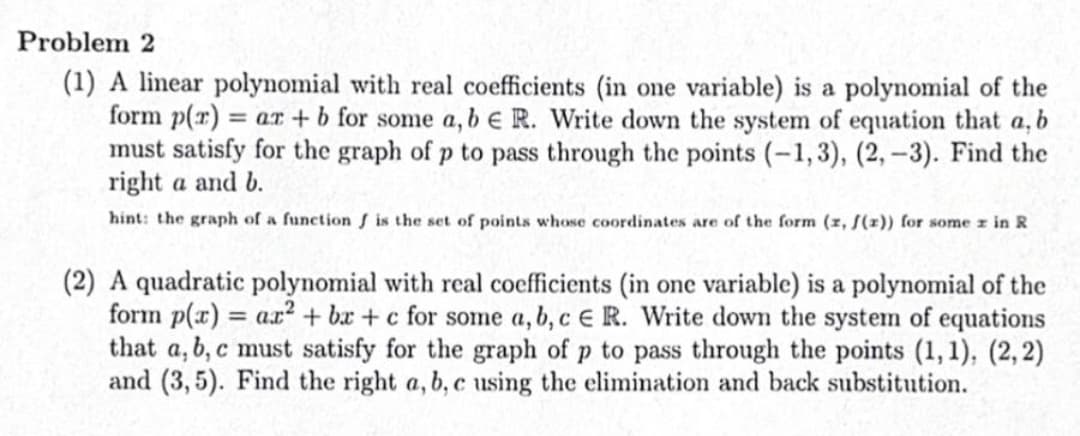 Problem 2
(1) A linear polynomial with real coefficients (in one variable) is a polynomial of the
form p(r) = ar + b for some a, b e R. Write down the system of equation that a, b
must satisfy for the graph of p to pass through the points (-1,3), (2, -3). Find the
right a and b.
hint: the graph of a function is the set of points whose coordinates are of the form (x, f(z)) for some z in R
(2) A quadratic polynomial with real coefficients (in one variable) is a polynomial of the
form p(x)= ar2 + bx+c for some a, b, c E R. Write down the system of equations
that a,b,c must satisfy for the graph of p to pass through the points (1,1), (2, 2)
and (3,5). Find the right a, b, c using the elimination and back substitution.