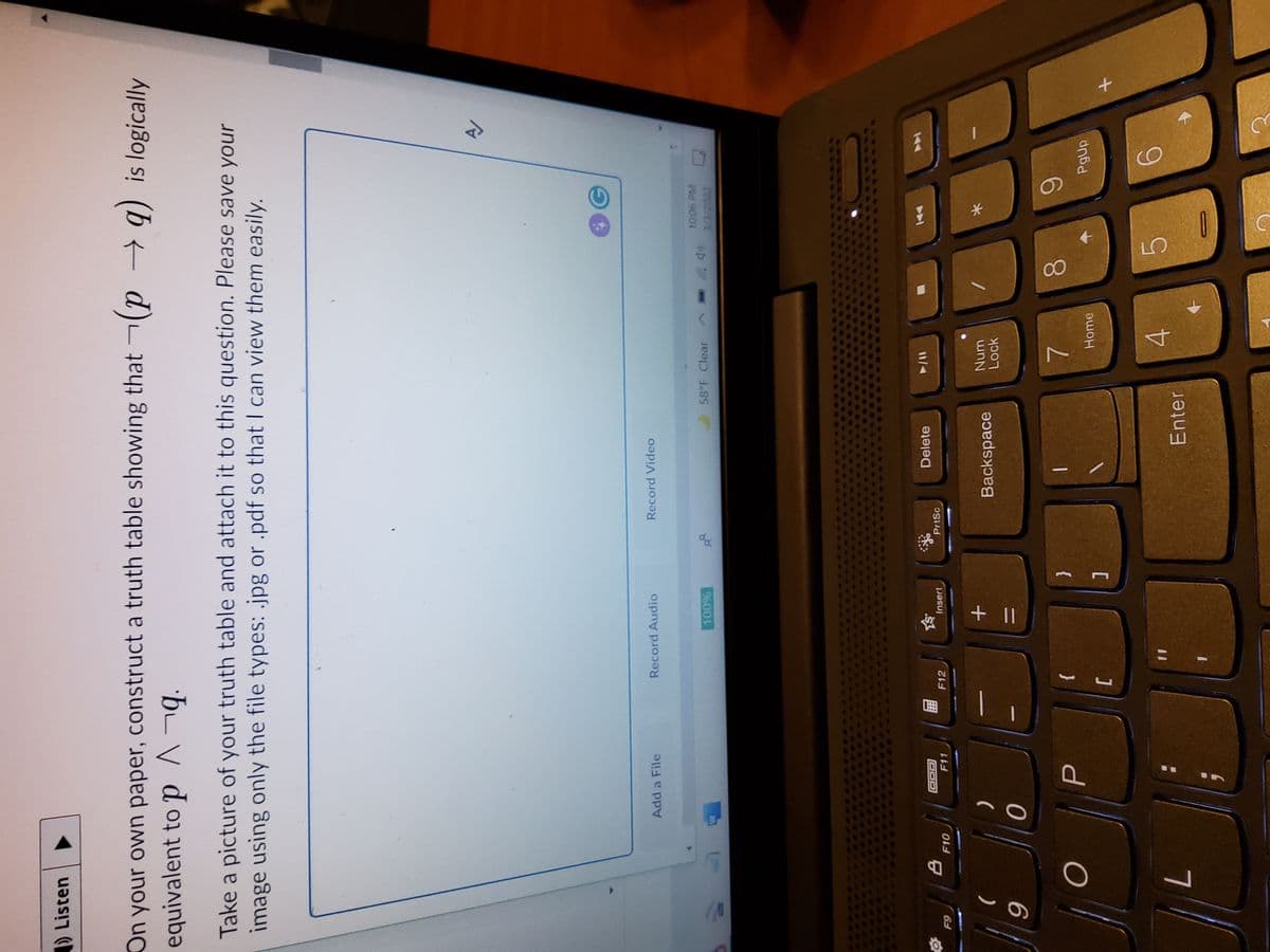 00
) Listen
On your own paper, construct a truth table showing that (p → q) is logically
equivalent to p ^¬q.
Take a picture of your truth table and attach it to this question. Please save your
image using only the file types: .jpg or .pdf so that I can view them easily.
Add a File
Record Audio
Record Video
58 F Clear ^.
Delete
T7O0
F11
PrtSc
1/4
F12
Insert
F10
Backspace
Num
Lock
6.
PgUp
{
7.
}
Enter
4.
7
