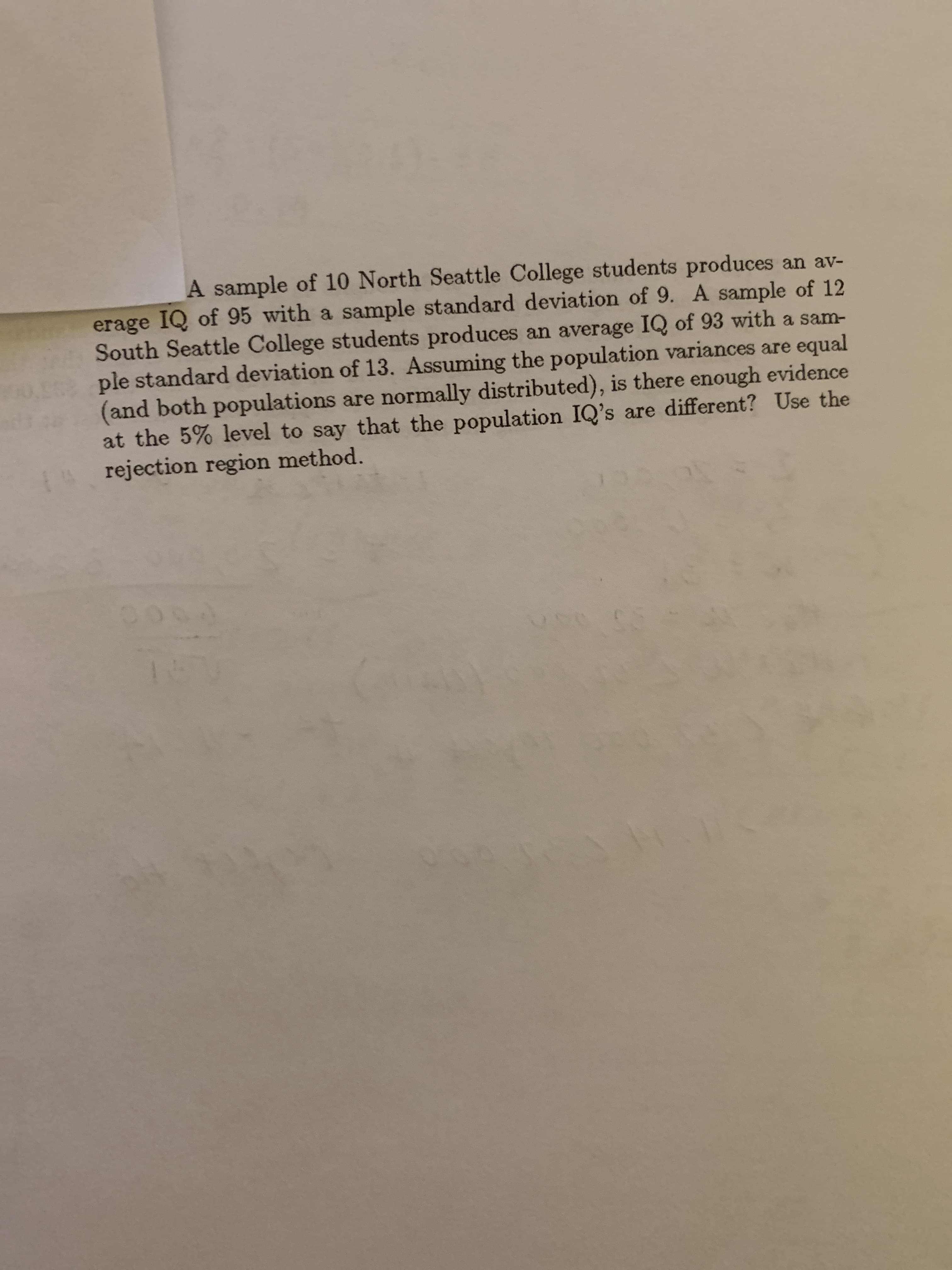 A sample of 10 North Seattle College students produces an av-
erage IQ of 95 with a sample standard deviation of 9. A sample of 12
South Seattle College students produces an average IQ of 93 with a sam-
ple standard deviation of 13. Assuming the population variances are equal
(and both populations are normally distributed), is there enough evidence
at the 5% level to say that the population IQ's are different? Use the
rejection region method.
