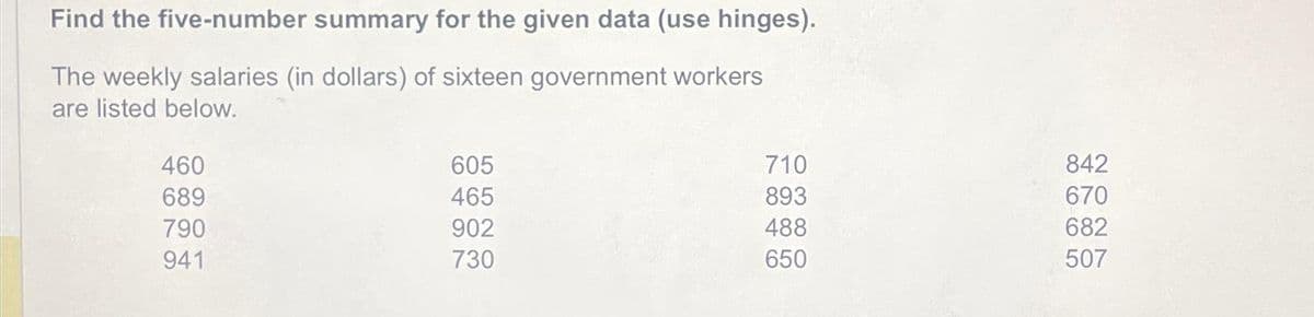 Find the five-number summary for the given data (use hinges).
The weekly salaries (in dollars) of sixteen government workers
are listed below.
460
689
790
941
605
465
902
730
710
893
488
650
842
670
682
507