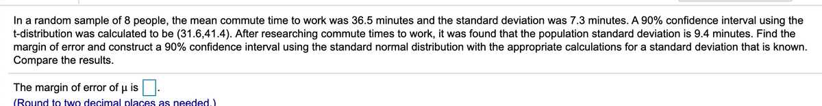 In a random sample of 8 people, the mean commute time to work was 36.5 minutes and the standard deviation was 7.3 minutes. A 90% confidence interval using the
t-distribution was calculated to be (31.6,41.4). After researching commute times to work, it was found that the population standard deviation is 9.4 minutes. Find the
margin of error and construct a 90% confidence interval using the standard normal distribution with the appropriate calculations for a standard deviation that is known.
Compare the results.
The margin of error of u is
(Round to two decimal places as needed.)
