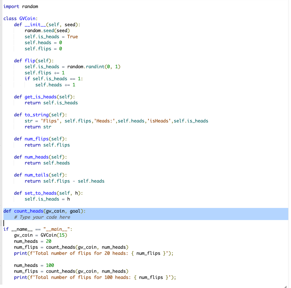 import random
class GVCoin:
definit__(self, seed):
random.seed (seed)
self.is_heads = True
if
self.heads
self.flips = 0
def flip(self):
self.is_heads
self.flips += 1
if self.is_heads
self.heads += 1
def get_is_heads(self):
return self.is_heads
def num_tails(self):
def to_string(self):
str='Flips', self.flips, 'Heads: ', self.heads, 'isHeads', self.is_heads
return str
def num_flips(self):
return self.flips
def num_heads (self):
return self.heads
=
__name
return self.flips - self.heads
random.randint(0, 1)
def set_to_heads(self, h):
self.is_heads
=
def count_heads (gv_coin, goal):
# Type your code here
11
gv_coin
num_heads = 20
num_flips
==
=
GVCoin (15)
1:
= h
_main__":
num_heads = 100
num_flips
count_heads (gv_coin, num_heads)
print(f'Total number of flips for 20 heads: { num_flips }');
count_heads(gv_coin, num_heads)
print(f'Total number of flips for 100 heads: { num_flips }');