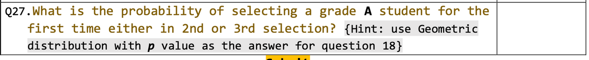 Q27. What is the probability of selecting a grade A student for the
first time either in 2nd or 3rd selection? {Hint: use Geometric
distribution with p value as the answer for question 18}
