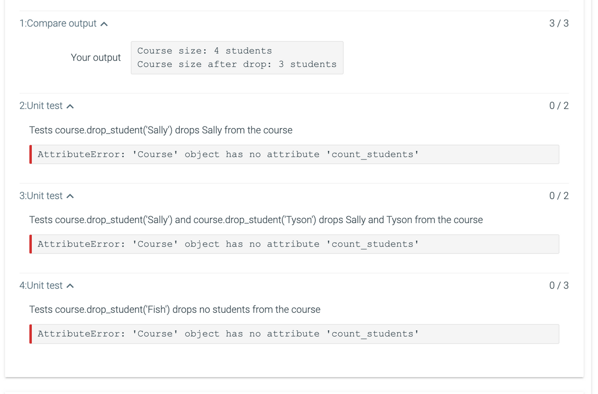 1:Compare output
Your output
2:Unit test ^
Tests course.drop_student('Sally') drops Sally from the course
AttributeError: 'Course' object has no attribute 'count_students'
3:Unit test ^
Course size: 4 students
Course size after drop: 3 students
4:Unit test
Tests course.drop_student('Sally') and course.drop_student('Tyson') drops Sally and Tyson from the course
AttributeError: 'Course' object has no attribute 'count_students'
Tests course.drop_student('Fish') drops no students from the course
AttributeError: 'Course' object has no attribute 'count_students'
3/3
0/2
0/2
0/3