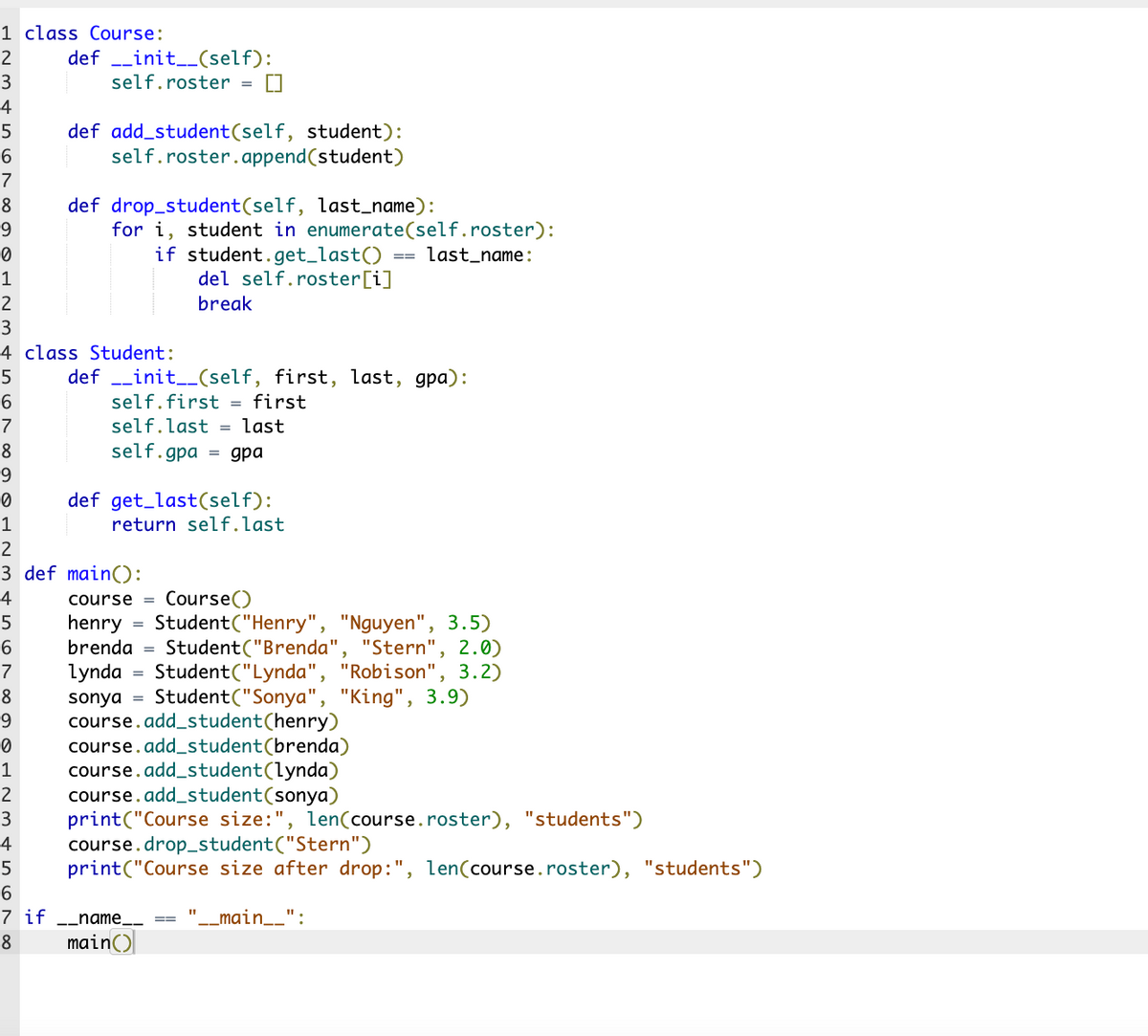 1 class Course:
2
definit__(self):
self.roster
3
4
5
6
7
8
9
0
1
2
3
4 class Student:
5
6
7
8
9
0
1
2
3 def main():
4
5
6
7
Student ("Brenda", "Stern", 2.0)
lynda Student ("Lynda", "Robison", 3.2)
Student ("Sonya", "King", 3.9)
8
sonya
9
0
course.add_student (henry)
course.add_student(brenda)
course.add_student (lynda)
1
2 course.add_student (sonya)
3 print("Course size:", len(course.roster), "students")
4
5
6
7 if __name__ ==
8
main()
def add_student(self, student):
self.roster.append(student)
def drop_student (self, last_name):
for i, student in enumerate(self.roster):
if student.get_last()
del self.roster[i]
break
definit__(self, first, last, gpa):
self.first = first
self.last = last
self.gpagpa
def get_last (self):
return self.last
=
course = Course()
henry Student ("Henry", "Nguyen", 3.5)
brenda
last_name:
11
course.drop_student("Stern")
print("Course size after drop: ", len(course.roster), "students")
_main__":