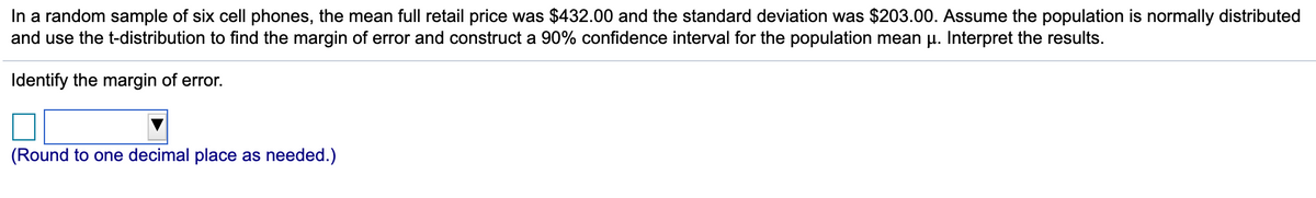 In a random sample of six cell phones, the mean full retail price was $432.00 and the standard deviation was $203.00. Assume the population is normally distributed
and use the t-distribution to find the margin of error and construct a 90% confidence interval for the population mean u. Interpret the results.
Identify the margin of error.
(Round to one decimal place as needed.)
