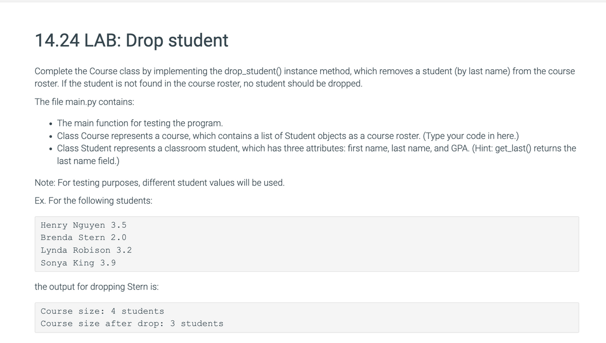 14.24 LAB: Drop student
Complete the Course class by implementing the drop_student() instance method, which removes a student (by last name) from the course
roster. If the student is not found in the course roster, no student should be dropped.
The file main.py contains:
The main function for testing the program.
• Class Course represents a course, which contains a list of Student objects as a course roster. (Type your code in here.)
Class Student represents a classroom student, which has three attributes: first name, last name, and GPA. (Hint: get_last() returns the
last name field.)
●
●
Note: For testing purposes, different student values will be used.
Ex. For the following students:
Henry Nguyen 3.5
Brenda Stern 2.0
Lynda Robison 3.2
Sonya King 3.9
the output for dropping Stern is:
Course size: 4 students.
Course size after drop: 3 students