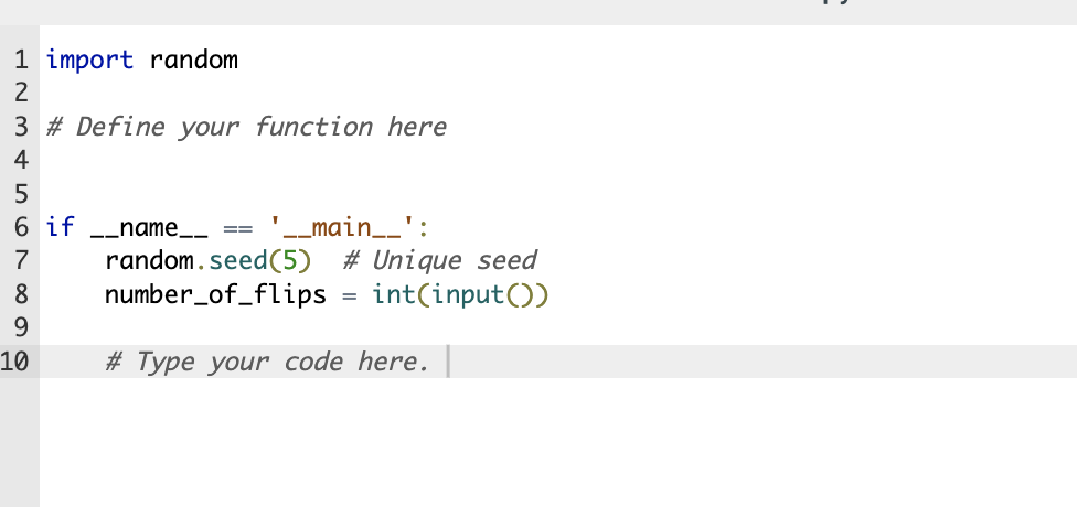 1 import random
3 # Define your function here
123456789
'__main__':
6 if __name__
random.seed (5) # Unique seed
number_of_flips = int(input())
# Type your code here.
10