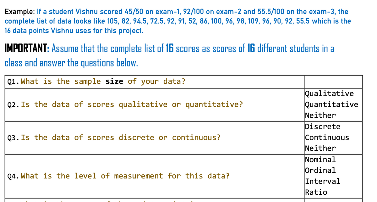 Example: If a student Vishnu scored 45/50 on exam-1, 92/100 on exam-2 and 55.5/100 on the exam-3, the
complete list of data looks like 105, 82, 94.5, 72.5, 92, 91, 52, 86, 100, 96, 98, 109, 96, 90, 92, 55.5 which is the
16 data points Vishnu uses for this project.
IMPORTANT: Assume that the complete list of 16 scores as scores of 16 different students in a
class and answer the questions below.
Q1. What is the sample size of your data?
Qualitative
Quantitative
Neither
Discrete
Continuous
Neither
Nominal
Ordinal
Interval
Ratio
Q2. Is the data of scores qualitative or quantitative?
Q3. Is the data of scores discrete or continuous?
Q4. What is the level of measurement for this data?
