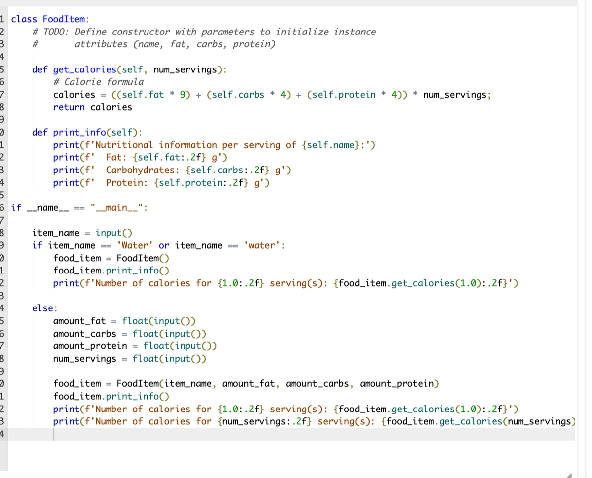 1 class FoodItem:
2
3
4
5
6
7
8
9
0
5
8
#TODO: Define constructor with parameters to initialize instance
attributes (name, fat, carbs, protein)
#
1
2
3
4
5
6 if __name__
7
8
9
2
1
2
0
1
2
3
4
def get calories(self, num_servings):
#Calorie formula
calories = ((self. fat* 9) + (self.carbs * 4) + (self.protein * 4)) num_servings;
return calories
def print_info(self):
print(f'Nutritional information per serving of {self.name} :')
print(f' Fat: {self.fat:.2f} g')
print(f' Carbohydrates: {self.carbs:.2f} g')
print(f Protein: {self.protein: .2f} g')
==
"__main__'
__":
item_name = input()
if item_name == 'Water' or item_name == 'water':
food_item = FoodItem()
else:
food item.print_info()
print (f'Number of calories for {1.0:.2f} serving(s): {food_item.get_calories (1.0):.2f}')
*
amount_fat = float(input())
amount_carbs= float(input())
amount_protein = float(input())
num_servings = float(input())
food item FoodItem(item_name, amount_fat, amount_carbs, amount_protein)
food item.print_info()
print (f'Number of calories for {1.0:.2f} serving(s): {food_item.get_calories (1.0):.2f}')
print(f'Number of calories for {num_servings:.2f} serving(s): {food_item.get_calories(num_servings)