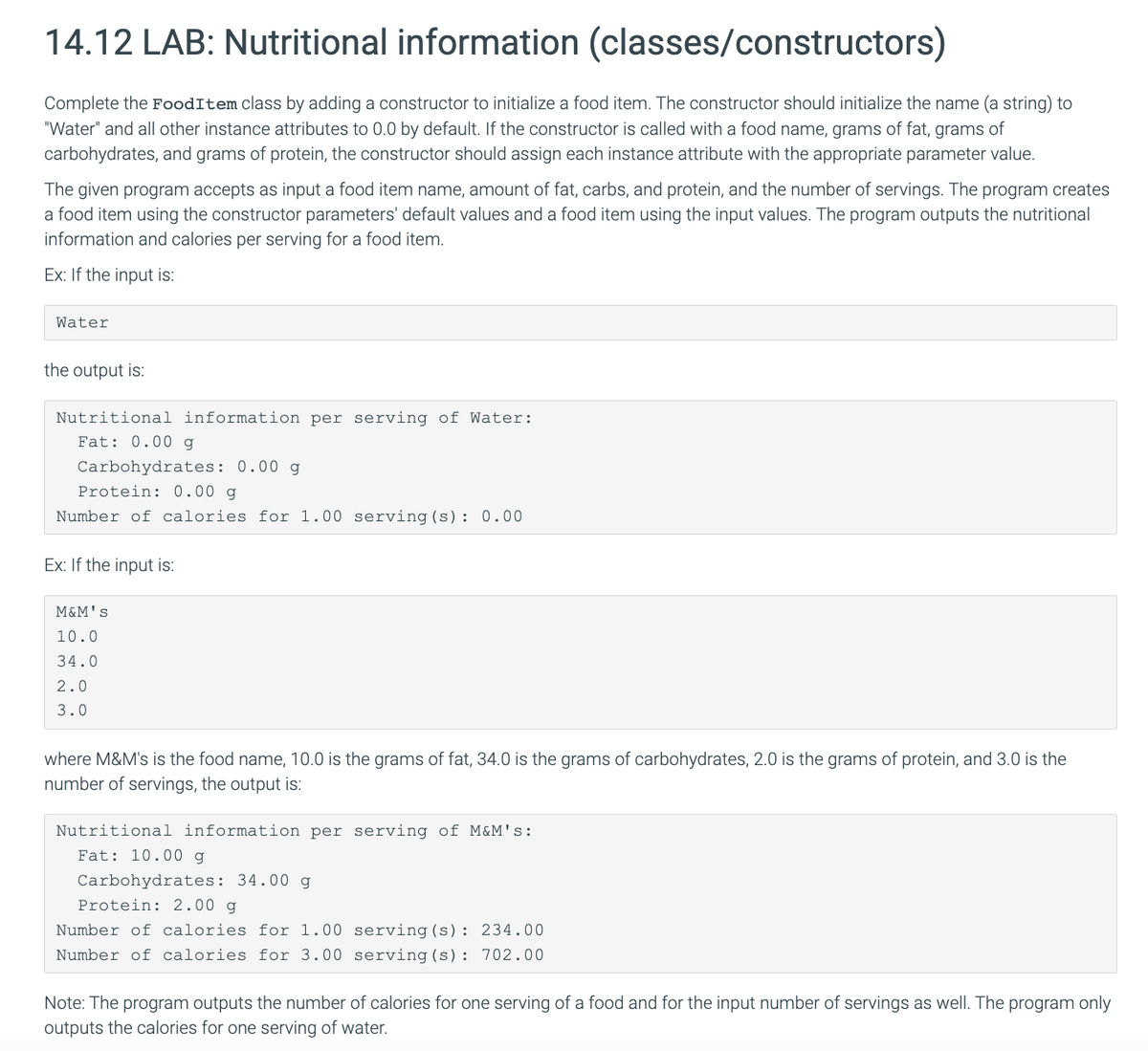 14.12 LAB: Nutritional information (classes/constructors)
Complete the FoodItem class by adding a constructor to initialize a food item. The constructor should initialize the name (a string) to
"Water" and all other instance attributes to 0.0 by default. If the constructor is called with a food name, grams of fat, grams of
carbohydrates, and grams of protein, the constructor should assign each instance attribute with the appropriate parameter value.
The given program accepts as input a food item name, amount of fat, carbs, and protein, and the number of servings. The program creates
a food item using the constructor parameters' default values and a food item using the input values. The program outputs the nutritional
information and calories per serving for a food item.
Ex: If the input is:
Water
the output is:
Nutritional information per serving of Water:
Fat: 0.00 g
Carbohydrates: 0.00 g
Protein: 0.00 g
Number of calories for 1.00 serving (s): 0.00
Ex: If the input is:
M&M's
10.0
34.0
2.0
3.0
where M&M's is the food name, 10.0 is the grams of fat, 34.0 is the grams of carbohydrates, 2.0 is the grams of protein, and 3.0 is the
number of servings, the output is:
Nutritional information per serving of M&M's:
Fat: 10.00 g
Carbohydrates: 34.00 g
Protein: 2.00 g
Number of calories for 1.00
Number of calories for 3.00
serving (s): 234.00
serving (s): 702.00
Note: The program outputs the number of calories for one serving of a food and for the input number of servings as well. The program only
outputs the calories for one serving of water.