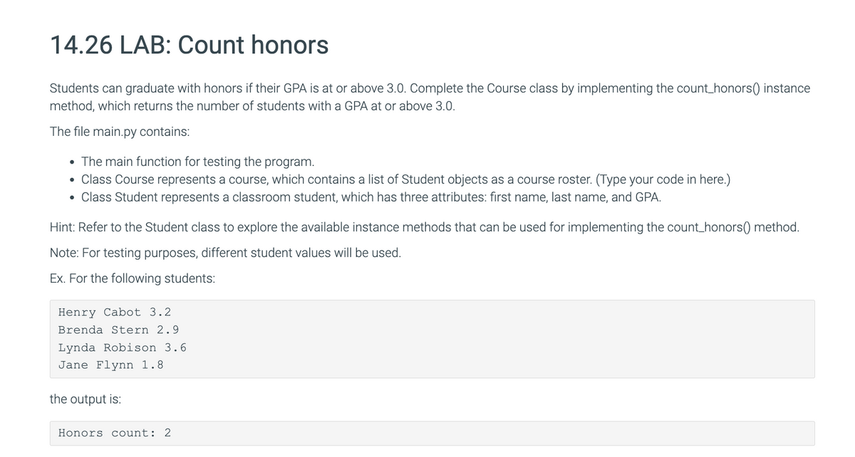 14.26 LAB: Count honors
Students can graduate with honors if their GPA is at or above 3.0. Complete the Course class by implementing the count_honors() instance
method, which returns the number of students with a GPA at or above 3.0.
The file main.py contains:
• The main function for testing the program.
• Class Course represents a course, which contains a list of Student objects as a course roster. (Type your code in here.)
• Class Student represents a classroom student, which has three attributes: first name, last name, and GPA.
Hint: Refer to the Student class to explore the available instance methods that can be used for implementing the count_honors() method.
Note: For testing purposes, different student values will be used.
Ex. For the following students:
Henry Cabot 3.2
Brenda Stern 2.9
Lynda Robison 3.6
Jane Flynn 1.8
the output is:
Honors count: 2