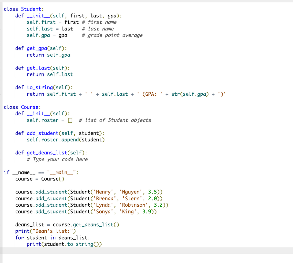 class Student:
definit__(self, first, last, gpa):
self.first = first # first name
self.last = last
self.gpa = gpa
if
def get_gpa(self):
return self.gpa
def get_last (self):
return self.last
def to_string(self):
class Course:
return self.first +
definit__(self):
self.roster
#last name
# grade point average
11
def add_student (self, student):
self.roster.append(student)
def get_deans_list(self):
#Type your code here
_main__":
_name_
course = Course()
+ self.last +
# list of Student objects
course.add_student(Student('Henry',
(GPA:
deans_list = course.get_deans_list()
print("Dean's list: ")
for student in deans_list:
print (student.to_string())
'Nguyen', 3.5))
'Stern', 2.0))
course.add_student (Student('Brenda'
course.add_student (Student('Lynda', 'Robinson', 3.2))
course.add_student (Student('Sonya', 'King', 3.9))
+ str(self.gpa) + ')'