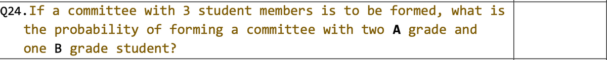 Q24.If a committee with 3 student members is to be formed, what is
the probability of forming a committee with two A grade and
one B grade student?
