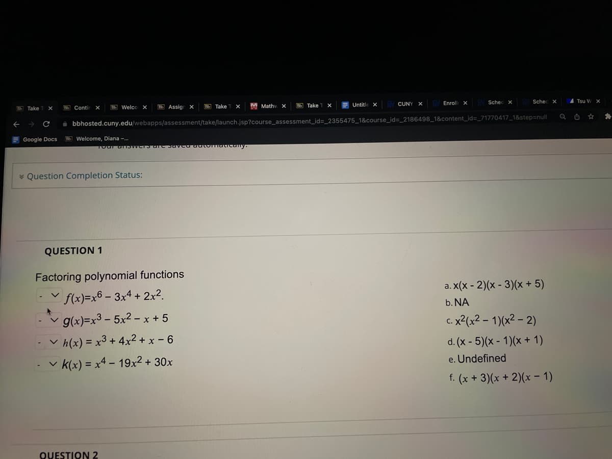 Take TX
← → C
Google
Docs
Contin X
Welco X
Welcome, Diana -...
* Question Completion Status:
QUESTION 1
Bb Assign X
Bb Take T X Untitle XV CUNY X Enroll XV Sched x
bbhosted.cuny.edu/webapps/assessment/take/launch.jsp?course_assessment_id=_2355475_1&course_id=_2186498_1&content_id=_71770417_1&step=null
Tour answers are saved automatically.
Factoring polynomial functions
✓f(x)=x6 - 3x4 + 2x².
g(x)=x³-5x2-x+ 5
QUESTION 2
Bb Take TX
✓h(x) = x³+4x²+x-6
✓k(x) = x4 - 19x² + 30x
M Mathy X
Sched X
a. x(x-2)(x - 3)(x + 5)
b. NA
c. x²(x² - 1)(x² - 2)
d. (x - 5)(x - 1)(x + 1)
e. Undefined
f. (x + 3)(x + 2)(x - 1)
A Tsu W X
*