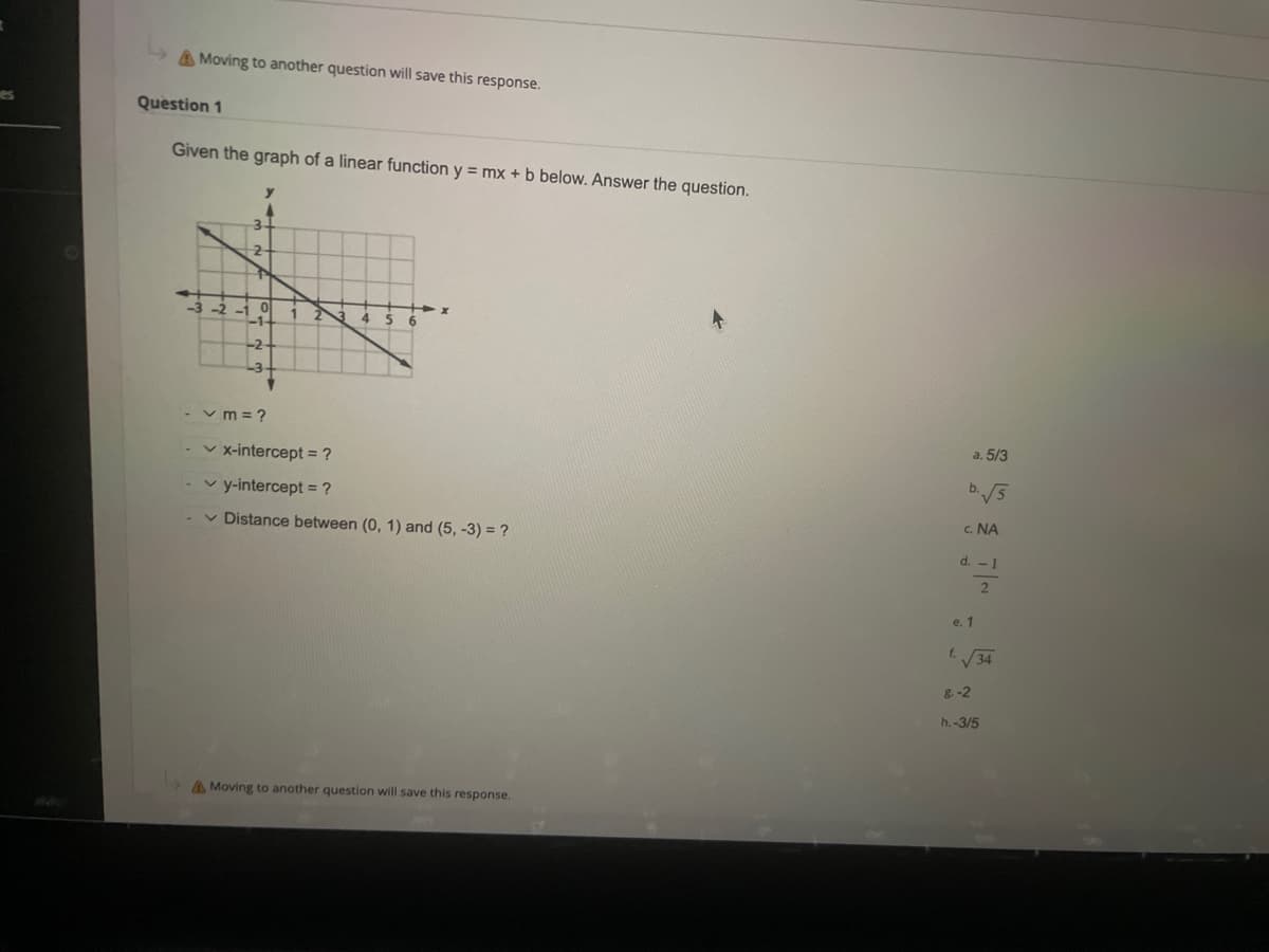 Moving to another question will save this response.
Question 1
Given the graph of a linear function y = mx + b below. Answer the question.
3
2-
0
-2
✓m=?
✓x-intercept = ?
✓y-intercept = ?
✓ Distance between (0, 1) and (5, -3) = ?
Moving to another question will save this response.
4
a. 5/3
b. √√5
C. NA
d. - 1
2
e. 1
f. √√34
8.-2
h.-3/5