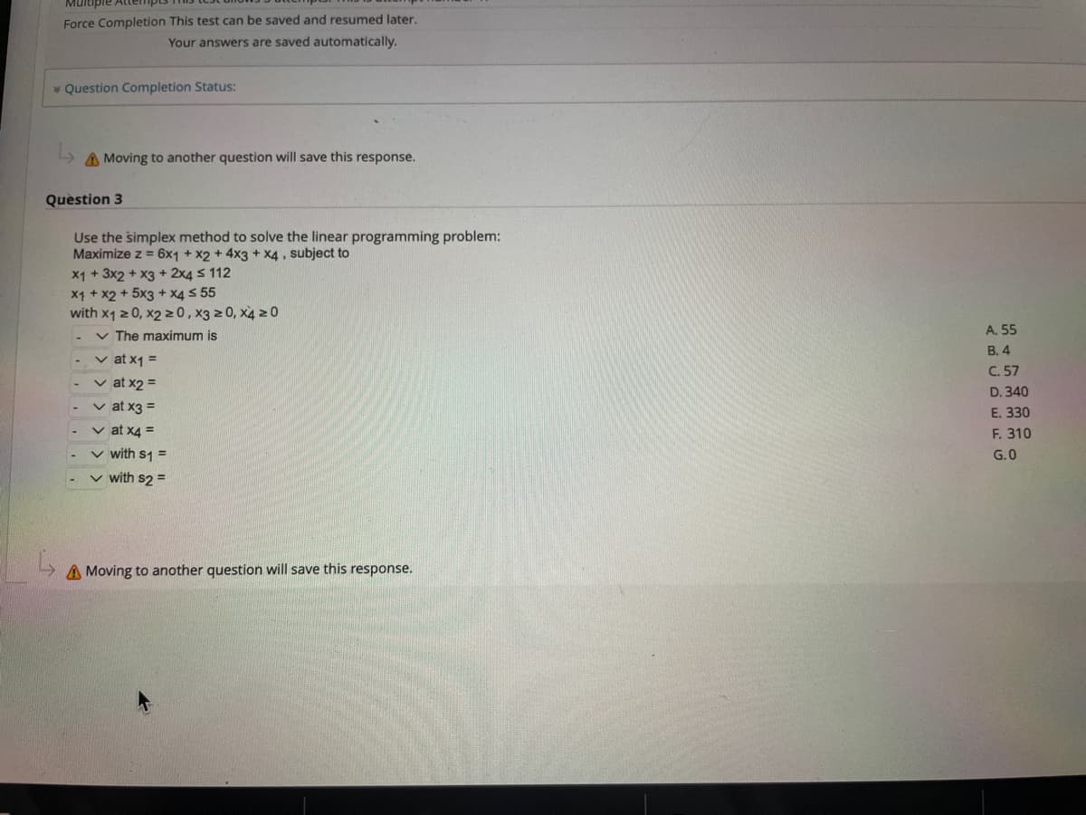 Multiple
Force Completion This test can be saved and resumed later.
Your answers are saved automatically.
Question Completion Status:
A Moving to another question will save this response.
Question 3
Use the simplex method to solve the linear programming problem:
Maximize z = 6x1 + x2 + 4x3 + x4, subject to
x1 + 3x2 + x3 + 2x4 ≤ 112
x1 + x2 + 5x3 + x4 ≤ 55
with x1 ≥ 0, x2 ≥0, x3 ≥0, x4 20
✓ The maximum is
✓ at x1 =
✓ at x2 =
✓ at x3 =
✓at x4 =
✓ with $1 =
✓ with s2 =
A Moving to another question will save this response.
A. 55
B. 4
C. 57
D. 340
E. 330
F. 310
G.0