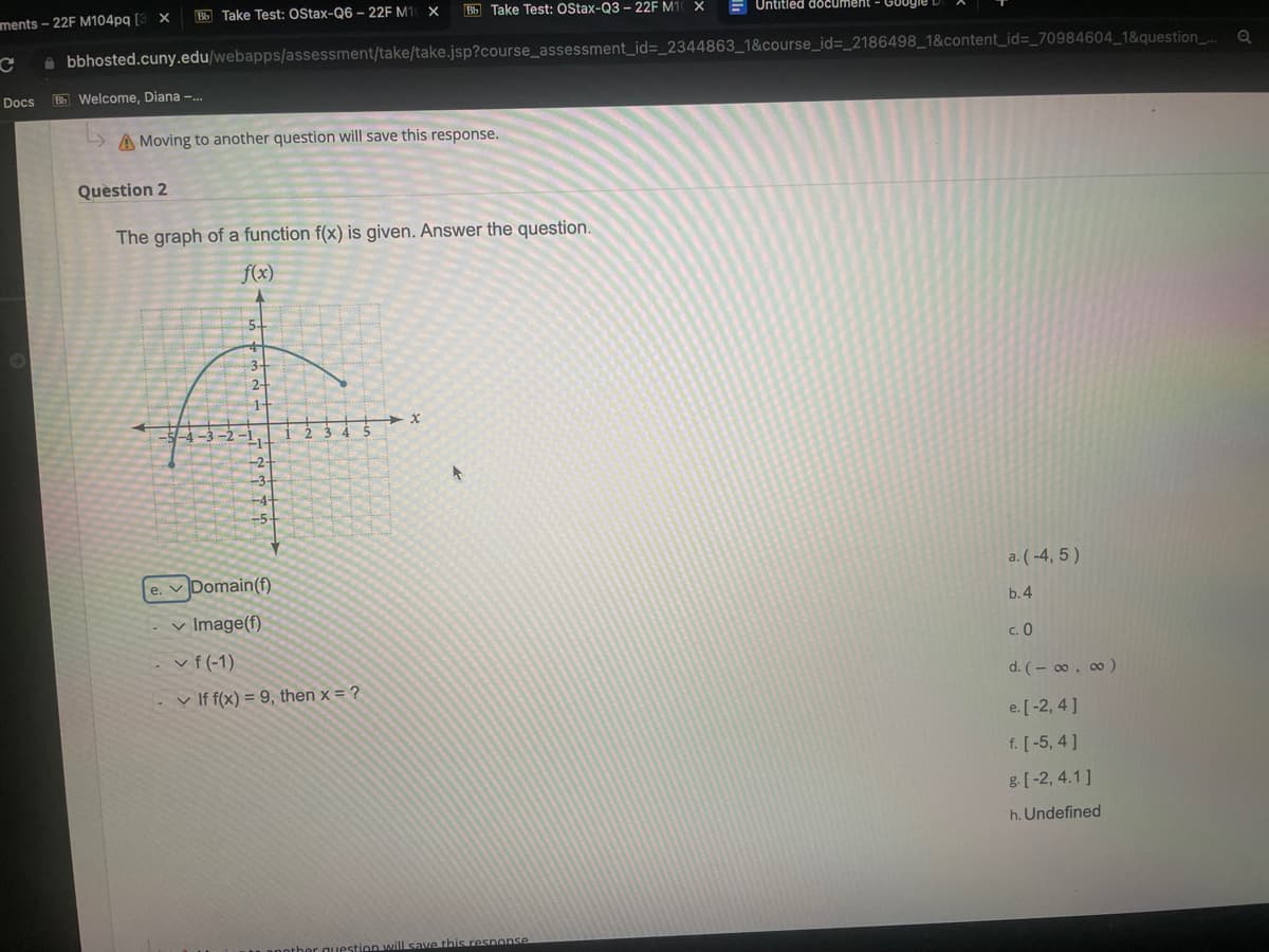 Bb Take Test: OStax-Q6 - 22F M10 X Bb Take Test: OStax-Q3 - 22F M10 X
C bbhosted.cuny.edu/webapps/assessment/take/take.jsp?course_assessment_id=_2344863_1&course_id=_2186498_1&content_id=_70984604_1&question_...
Docs Bb Welcome, Diana -...
ments-22F M104pq [3 X
Moving to another question will save this response.
Question 2
The graph of a function f(x) is given. Answer the question.
f(x)
-5-4- -2
-2
-3
+4-
+5+
e. Domain (f)
✓ Image(f)
✓ f(-1)
2
If f(x) = 9, then x = ?
x
Untitled document
question will save this response
a. (-4,5)
b.4
c. 0
d. (-∞, ∞ )
e. [-2,4]
f. [-5, 4]
g. [-2, 4.1]
h. Undefined
Q