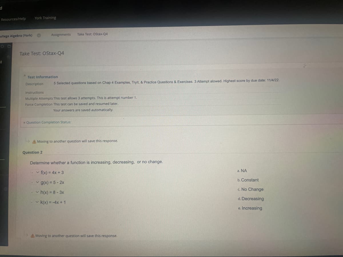 d
Resources/Help
ollege Algebra (York)
=)
York Training
Assignments Take Test: OStax-Q4
Take Test: OStax-Q4
* Test Information
Description
5 Selected questions based on Chap 4 Examples, Trylt, & Practice Questions & Exercises. 3 Attempt alowed. Highest score by due date: 11/4/22.
Instructions
Multiple Attempts This test allows 3 attempts. This is attempt number 1
Force Completion This test can be saved and resumed later.
Your answers are saved automatically.
Question Completion Status:
Question 2
A Moving to another question will save this response.
Determine whether a function is increasing, decreasing, or no change.
✓ f(x) = 4x + 3
✓ g(x) = 5-2x
✓h(x)=8-3x
✓k(x) = -4x + 1
A Moving to another question will save this response.
a. NA
b. Constant
c. No Change
d. Decreasing
e. Increasing