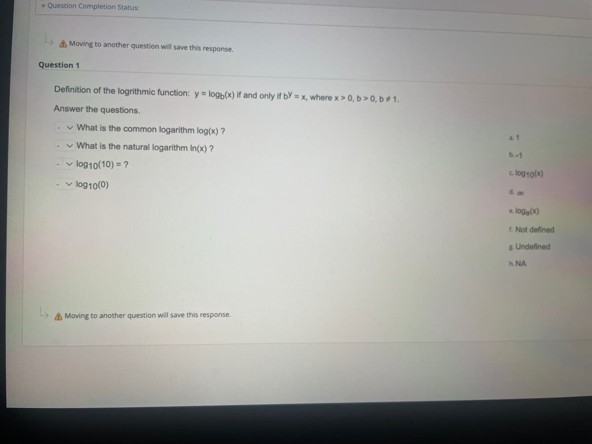 * Question Completion Status:
A Moving to another question will save this response.
Question 1
Definition of the logrithmic function: y = logb(x) if and only if by = x, where x > 0, b>0, b# 1.
Answer the questions.
✓ What is the common logarithm log(x) ?
✓ What is the natural logarithm In(x)?
✓ log10 (10) = ?
- ✓ log10(0)
A Moving to another question will save this response.
a. 1
b.-1
c. log10(x)
d. co
e.loge(x)
f. Not defined
& Undefined
h. NA