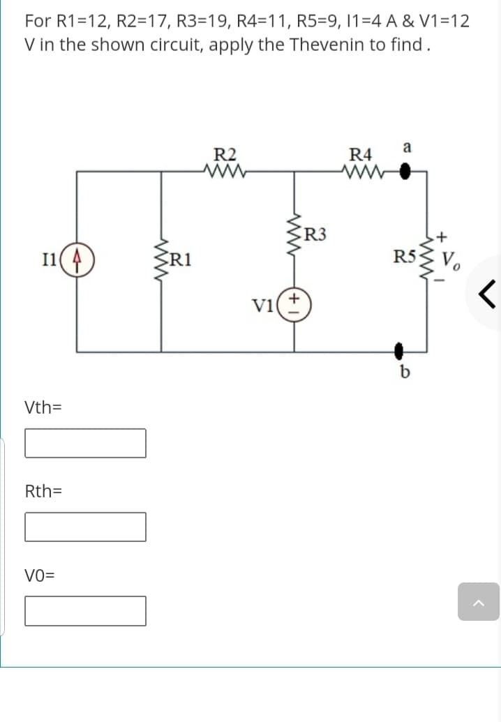 For R1=12, R2=17, R3=19, R4=11, R5=9, 1=4 A & V1=12
V in the shown circuit, apply the Thevenin to find .
a
R2
R4
R3
I1( 4
R1
R5S Vo
V1
Vth=
Rth=
VO=
