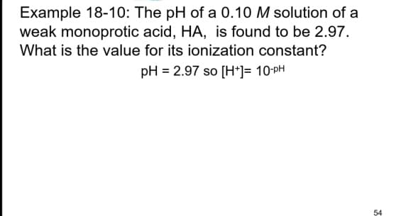 Example 18-10: The pH of a 0.10 M solution of a
weak monoprotic acid, HA, is found to be 2.97.
What is the value for its ionization constant?
pH = 2.97 so [H+]= 10-PH
54