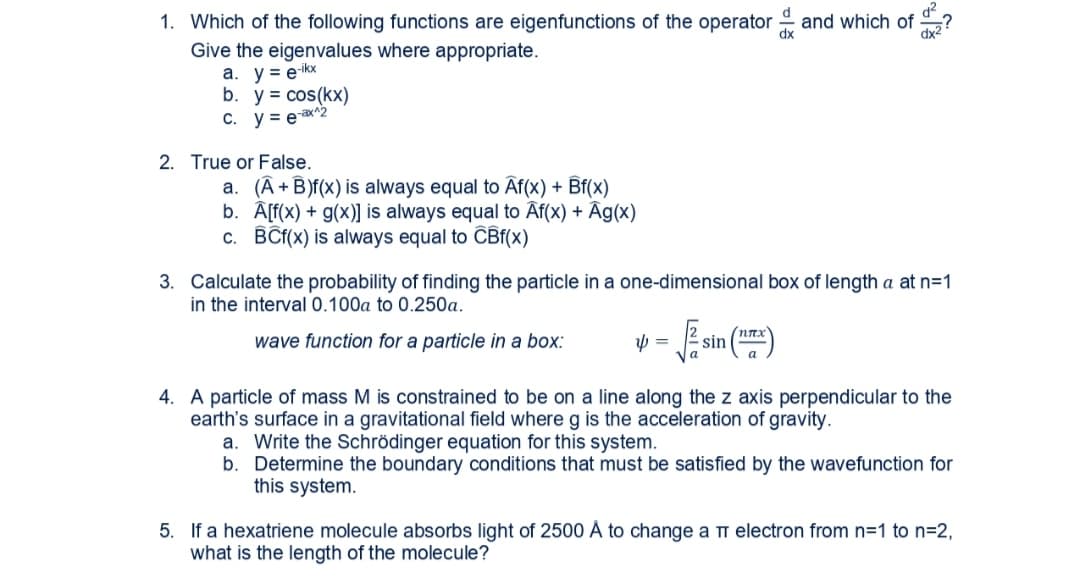 1. Which of the following functions are eigenfunctions of the operator and which of ?
Give the eigenvalues where appropriate.
a. y = ekx
b. y = cos(kx)
C. y = eax^2
2. True or False.
a. (A+B)f(x) is always equal to Af(x) + Bf(x)
b. A[f(x) + g(x)] is always equal to Âf(x) + Âg(x)
c. BÊt(x) is always equal to CBf(x)
3. Calculate the probability of finding the particle in a one-dimensional box of length a at n=1
in the interval 0.100a to 0.250a.
wave function for a particle in a box:
nnx
sin
4. A particle of mass M is constrained to be on a line along the z axis perpendicular to the
earth's surface in a gravitational field where g is the acceleration of gravity.
a. Write the Schrödinger equation for this system.
b. Determine the boundary conditions that must be satisfied by the wavefunction for
this system.
5. If a hexatriene molecule absorbs light of 2500 Å to change a m electron from n=1 to n=2,
what is the length of the molecule?
