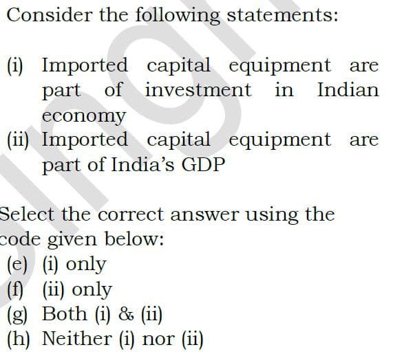 Consider the following statements:
(i) Imported capital equipment are
part of
investment in Indian
economy
(ii) Imported capital equipment are
part of India's GDP
Select the correct answer using the
code given below:
(e) (i) only
(f) (ii) only
(g) Both (i) & (ii)
(h) Neither (i) nor (ii)
