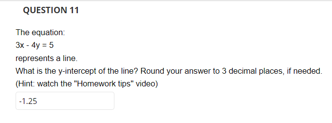 QUESTION 11
The equation:
3x - 4y = 5
represents a line.
What is the y-intercept of the line? Round your answer to 3 decimal places, if needed.
(Hint: watch the "Homework tips" video)
-1.25