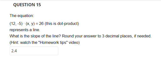 **QUESTION 15**

The equation:

\[(12, -5) \cdot (x, y) = 26 \quad \text{(this is a dot-product)}\]

represents a line.

What is the slope of the line? Round your answer to 3 decimal places, if needed.

(Hint: watch the "Homework tips" video)

**Answer:** 2.4