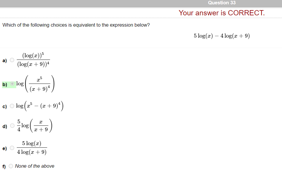 Question 33
Your answer is CORRECT.
Which of the following choices is equivalent to the expression below?
5 log(x) – 4 log(x + 9)
(log(æ))*
a) O
(log(x + 9))ª
25
log
(x + 9)ª,
b)
e) low (a* - (7 + 9)')
d) O
log
x + 9
5 log(x)
e) O
4 log(x + 9)
f) O None of the above
