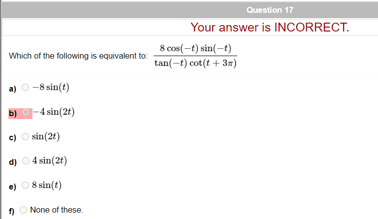 Question 17
Your answer is INCORRECT.
8 cos(-t) sin(-t)
tan(-t) cot(t + 37)
Which of the following is equivalent to:
a)
-8 sin(t)
b) O-4 sin(2t)
c) O sin(2t)
d) O 4 sin(2t)
e) O 8 sin(t)
f)
None of these.
