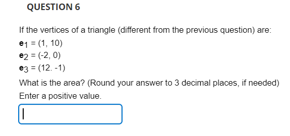 QUESTION 6
If the vertices of a triangle (different from the previous question) are:
e1 = (1, 10)
e2 = (-2, 0)
e3 = (12.-1)
What is the area? (Round your answer to 3 decimal places, if needed)
Enter a positive value.
|