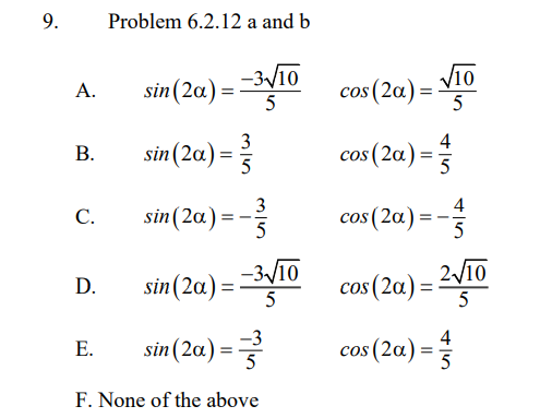 9.
Problem 6.2.12 a and b
sin(2a) =
–3-/10
Vi0
cos (2a) =
А.
5
5
sin (2a) = 3
4
cos (2a) =
В.
С.
3
sin(2a):
4
cos (2a) = -
5
5
sin(2a) = 3V10
D.
cos (2a) = 2v10
%3D
-3
4
sin(2a) =
cos (2a) =
Е.
F. None of the above
