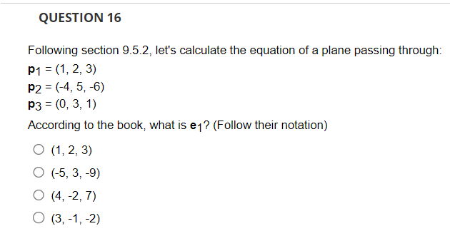 QUESTION 16
Following section 9.5.2, let's calculate the equation of a plane passing through:
P1 = (1, 2, 3)
P2 = (-4, 5, -6)
P3 = (0, 3, 1)
According to the book, what is e1? (Follow their notation)
O (1, 2, 3)
O (-5, 3, -9)
O (4, -2, 7)
O (3,-1, -2)