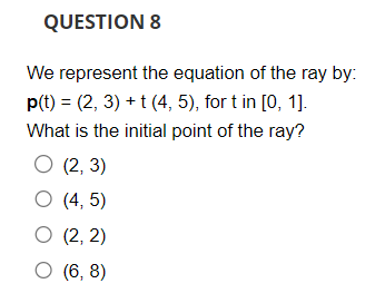 QUESTION 8
We represent the equation of the ray by:
p(t) = (2, 3) + t (4, 5), for t in [0, 1].
What is the initial point of the ray?
O (2, 3)
O (4, 5)
O (2, 2)
O (6,8)