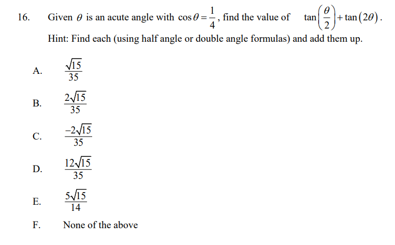 1
==, find the value of
tan
|+ tan (20).
2
16.
Given 0 is an acute angle with cos 0
Hint: Find each (using half angle or double angle formulas) and add them up.
V15
А.
35
2/15
35
-2/15
С.
35
12 М5
D.
35
SV15
Е.
14
F.
None of the above
B.
