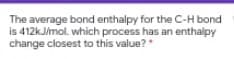 The average bond enthalpy for the C-H bond
is 412KJ/mol. which process has an enthalpy
change closest to this value?
