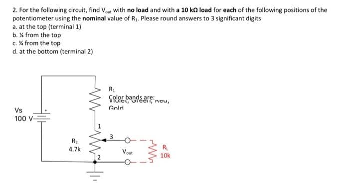 2. For the following circuit, find Vout with no load and with a 10 k load for each of the following positions of the
potentiometer using the nominal value of R₁. Please round answers to 3 significant digits
a. at the top (terminal 1)
b. % from the top
c. % from the top
d. at the bottom (terminal 2)
Vs
100 V-
R₂
4.7k
WWW.HI
R₁
Color bands are:
vidiel, Grecii, neu,
Gold
3
Vout
WW
R₁
10k