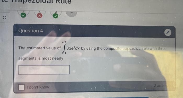 Question 4
4.2
The estimated value of 3xe dx by using the composite trapezoidal rule with three
I don't know
2.1
segments is most nearly
2 attem