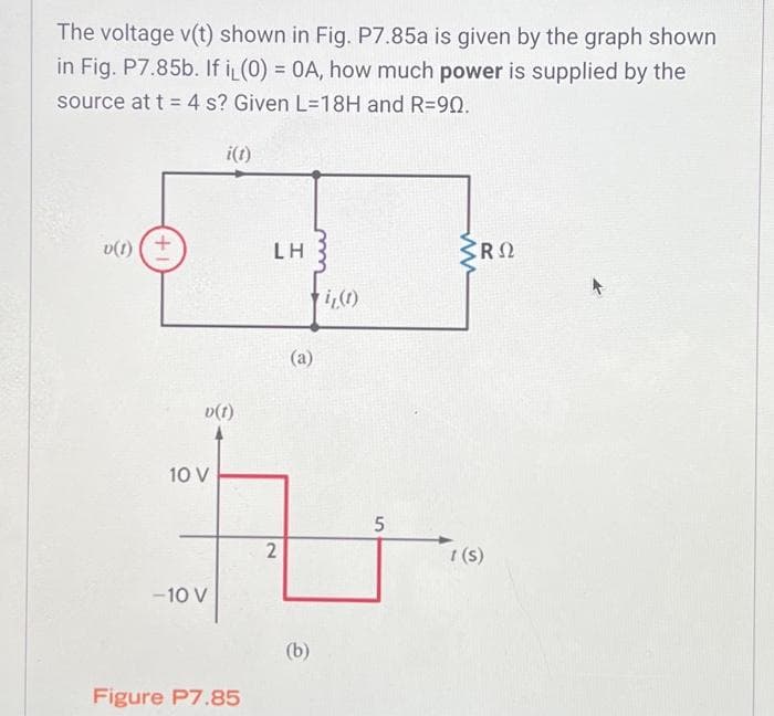 The voltage v(t) shown in Fig. P7.85a is given by the graph shown
in Fig. P7.85b. If iL (0) = 0A, how much power is supplied by the
source at t = 4 s? Given L=18H and R=90.
v(1) (+
v(1)
10 V
i(t)
-10 V
Figure P7.85
LH
2
(a)
(b)
i₁(1)
5
CRO
1 (s)