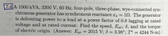 qortoo Latuoraabrul si tot enidbem eu
7.4 A 1000 kVA, 3300 V, 60 Hz, four-pole, three-phase, wye-connected syn-
chronous generator has synchronous reactance x, = 1. The generator
is delivering power to a load at a power factor of 0.8 lagging at rated
voltage and at rated current. Find the speed, Ear, d, and the torque
of electric origin. (Answer: Ear
=
2015 V; 8 = 3.98⁰; Te
4244 N-m)
=