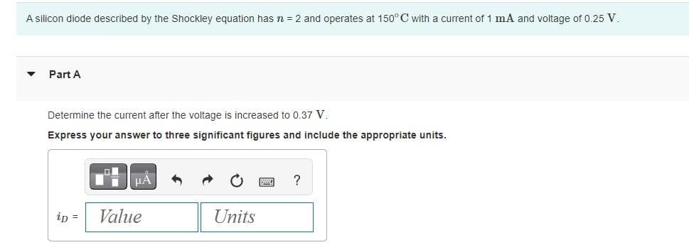 A silicon diode described by the Shockley equation has n = 2 and operates at 150° C with a current of 1 mA and voltage of 0.25 V.
▼ Part A
Determine the current after the voltage is increased to 0.37 V.
Express your answer to three significant figures and include the appropriate units.
μA
ip = Value
Units
?