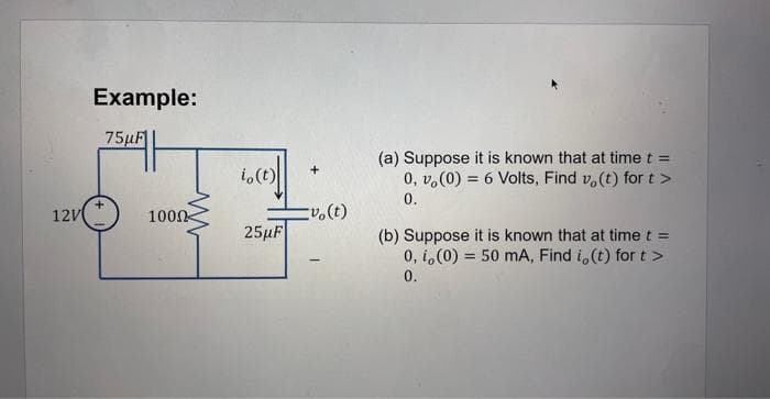 12V
Example:
75μF
+
1000
io(t)
25µF
+
vo(t)
-
(a) Suppose it is known that at time t =
0, v,(0) = 6 Volts, Find vo(t) for t>
0.
(b) Suppose it is known that at time t =
0, i,(0) 50 mA, Find i, (t) for t >
0.
=