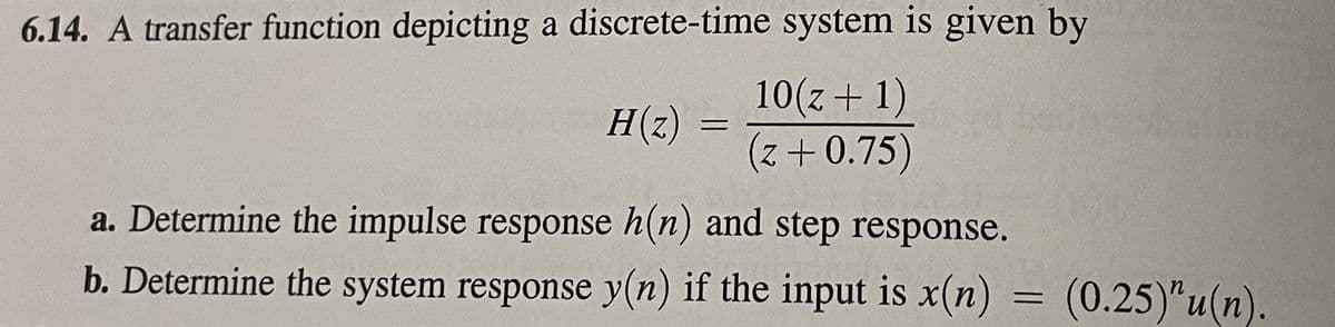 6.14. A transfer function depicting a discrete-time system is given by
10(z+1)
(z+0.75)
H(z)
=
a. Determine the impulse response h(n) and step response.
b. Determine the system response y(n) if the input is x(n)
=
(0.25)"u(n).