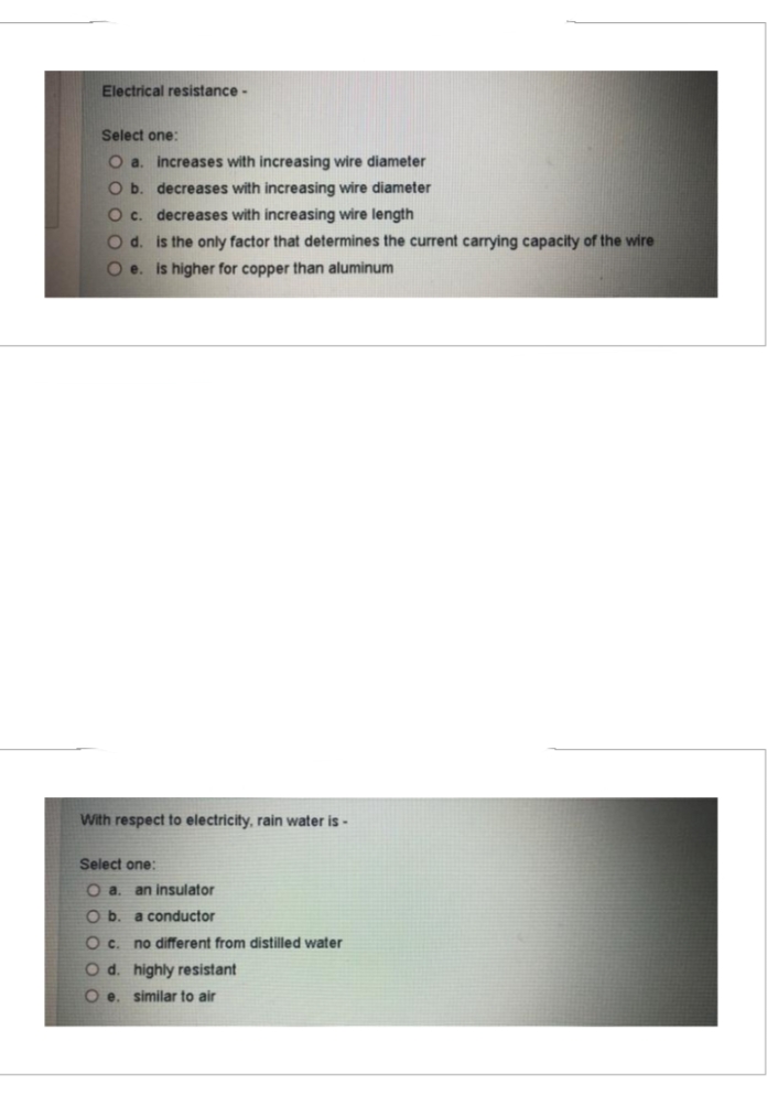 Electrical resistance -
Select one:
O a. increases with increasing wire diameter
O b. decreases with increasing wire diameter
O c. decreases with increasing wire length
O d. is the only factor that determines the current carrying capacity of the wire
Oe. is higher for copper than aluminum
With respect to electricity, rain water is -
Select one:
O a. an insulator
O b. a conductor
Oc. no different from distilled water
O d. highly resistant
O e. similar to air