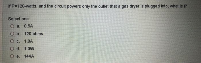 If P=120-watts, and the circuit powers only the outlet that a gas dryer is plugged into, what is I?
Select one:
Oa. 0.5A
O b. 120 ohms
O c. 1.0A
O d. 1.0W
O e. 144A