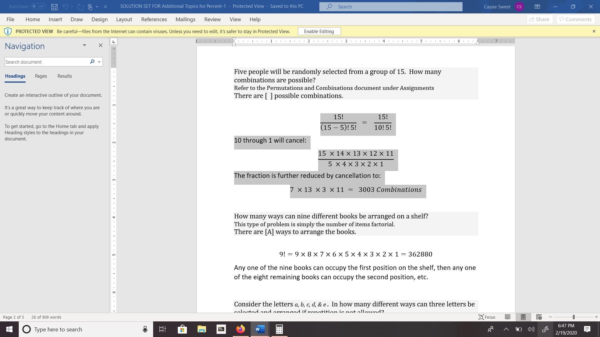 SOLUTION SET FOR Additional Topics for Percent-1 - Protected View - Saved to this PC
O Search
AutoSave O Off
Cassie Sweet
CS
A Share
P Comments
Mailings
File
Design
References
Review
View
Help
Home
Insert
Draw
Layout
Enable Editing
PROTECTED VIEW Be careful-files from the Internet can contain viruses. Unless you need to edit, it's safer to stay in Protected View.
1... . ..
... L... 1... L..
2 .. . L . : 3 .. .I.
4 ... L . .
Navigation
Search document
Five people will be randomly selected from a group of 15. How many
combinations are possible?
Refer to the Permutations and Combinations document under Assignments
There are [ ] possible combinations.
Headings
Pages
Results
Create an interactive outline of your document.
It's a great way to keep track of where you are
or quickly move your content around.
15!
15!
(15 – 5)! 5!
To get started, go to the Home tab and apply
Heading styles to the headings in your
10!5!
document.
10 through 1 will cancel:
2.
15 x 14 x 13 x 12 x 11
5 x 4 x 3 x 2 x 1
The fraction is further reduced by cancellation to:
3.
7 x 13 x 3 × 11 =
3003 Combinations
How many ways can nine different books be arranged on a shelf?
This type of problem is simply the number of items factorial.
There are [A] ways to arrange the books.
9! = 9 x 8 X 7 x 6 x 5 x 4 x 3 x 2 x 1 = 362880
Any one of the nine books can occupy the first position on the shelf, then any one
of the eight remaining books can occupy the second position, etc.
Consider the letters a, b, c, d, & e. In how many different ways can three letters be
soloctodand arranged if ronotition ie not allowed?
D. Focus
Page 2 of 5
26 of 909 words
6:47 PM
Type here to search
Bb
2/19/2020
