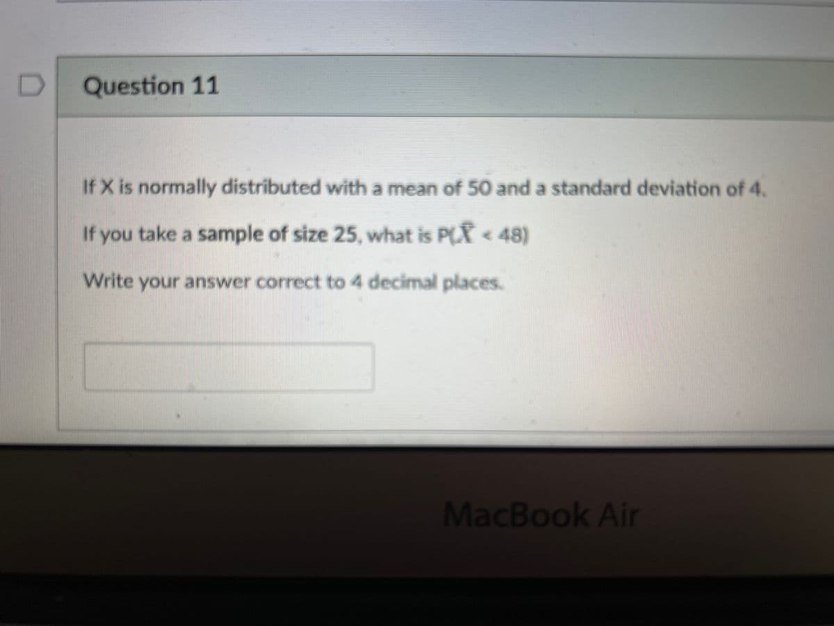 D
Question 11
If X is normally distributed with a mean of 50 and a standard deviation of 4.
If you take a sample of size 25, what is PLẨ < 48)
Write your answer connect to 4 decimal places.
MacBook Air