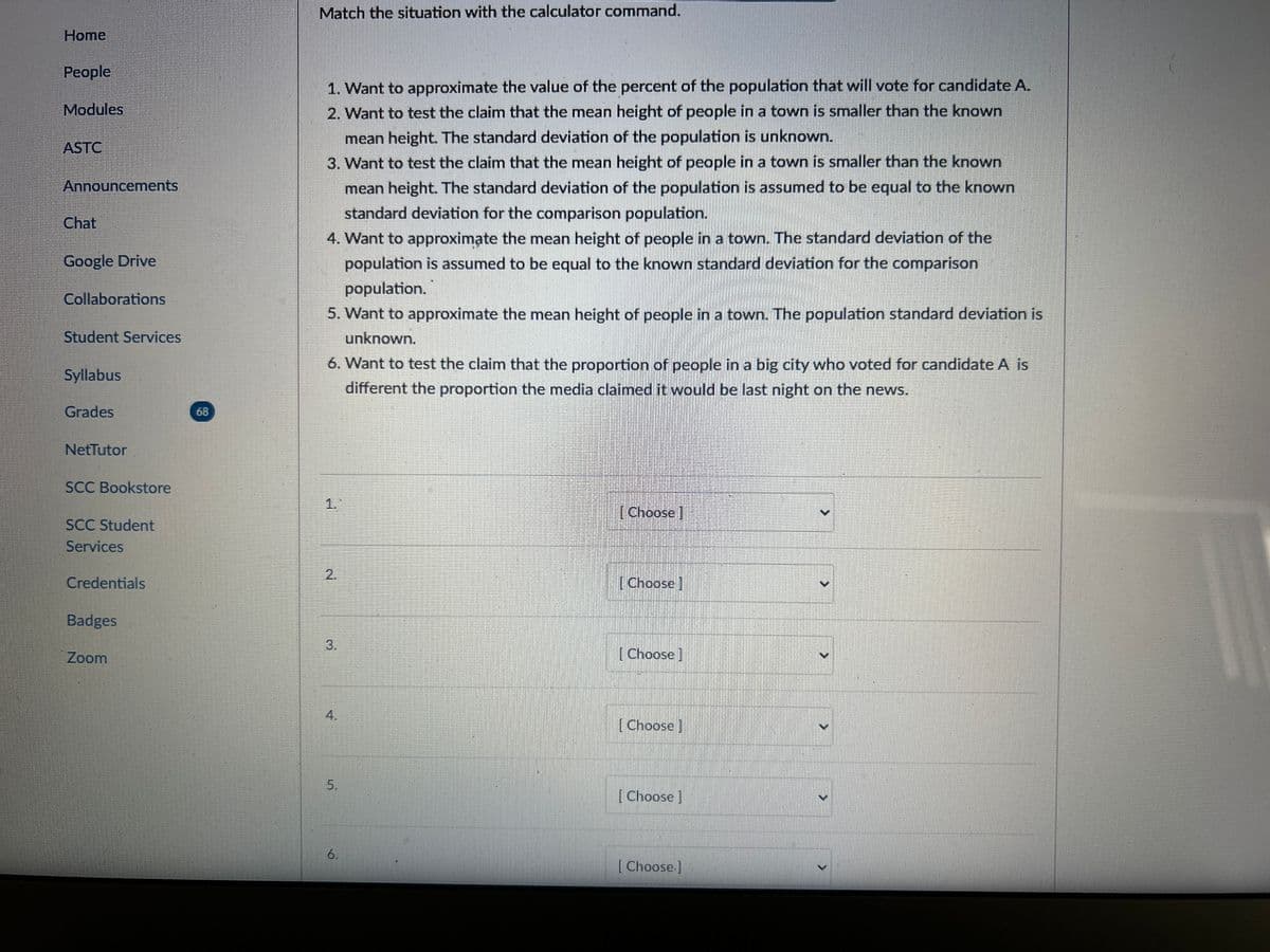 Home
People
Modules
ASTC
Announcements
Chat
Google Drive
Collaborations
Student Services
Syllabus
Grades
NetTutor
SCC Bookstore
SCC Student
Services
Credentials
Badges
Zoom
68
Match the situation with the calculator command.
1. Want to approximate the value of the percent of the population that will vote for candidate A.
2. Want to test the claim that the mean height of people in a town is smaller than the known
mean height. The standard deviation of the population is unknown.
3. Want to test the claim that the mean height of people in a town is smaller than the known
mean height. The standard deviation of the population is assumed to be equal to the known
standard deviation for the comparison population.
4. Want to approximate the mean height of people in a town. The standard deviation of the
population is assumed to be equal to the known standard deviation for the comparison
population.
5. Want to approximate the mean height of people in a town. The population standard deviation is
unknown.
6. Want to test the claim that the proportion of people in a big city who voted for candidate A is
different the proportion the media claimed it would be last night on the news.
2.
3.
5.
[Choose ]
[Choose]
[Choose]
[Choose
[Choose]
[Choose.]
>
>